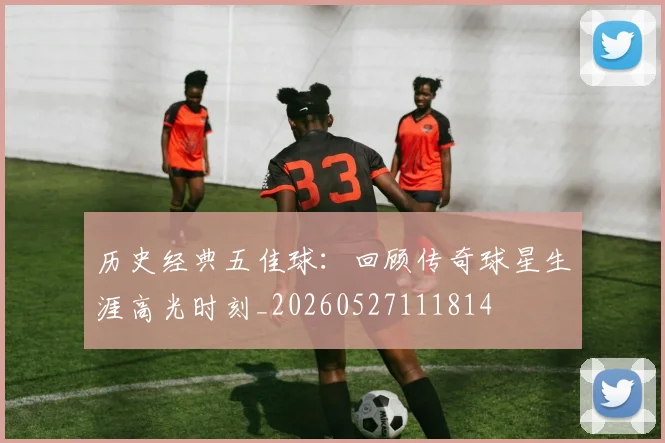 历史经典五佳球：回顾传奇球星生涯高光时刻_20260527111814