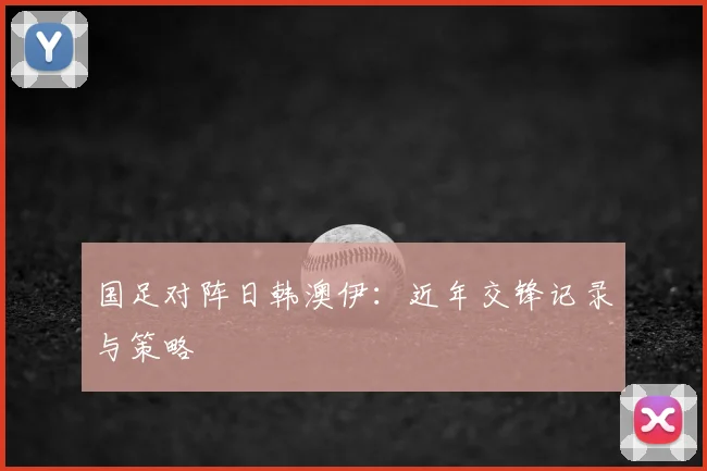 国足对阵日韩澳伊：近年交锋记录与策略