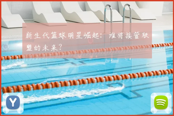 新生代篮球明星崛起：谁将接管联盟的未来？