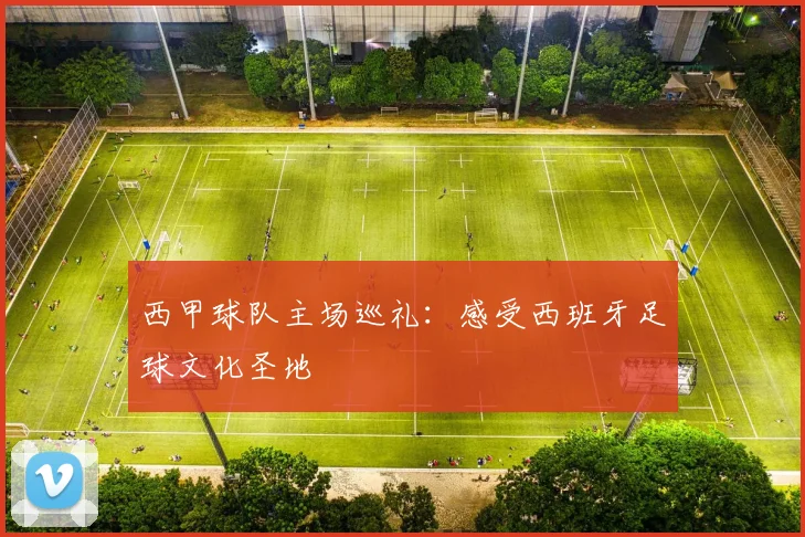 西甲球队主场巡礼：感受西班牙足球文化圣地