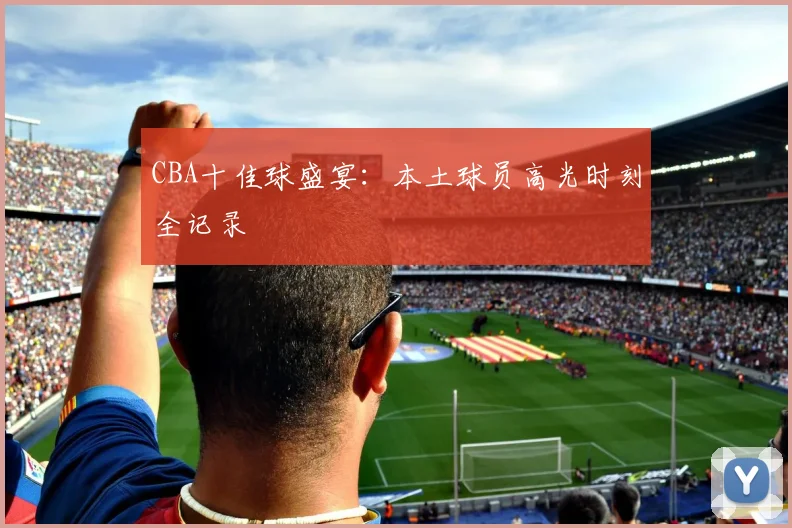 CBA十佳球盛宴：本土球员高光时刻全记录
