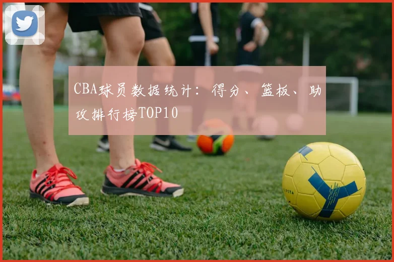 CBA球员数据统计：得分、篮板、助攻排行榜TOP10