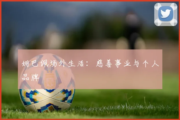 姆巴佩场外生活：慈善事业与个人品牌