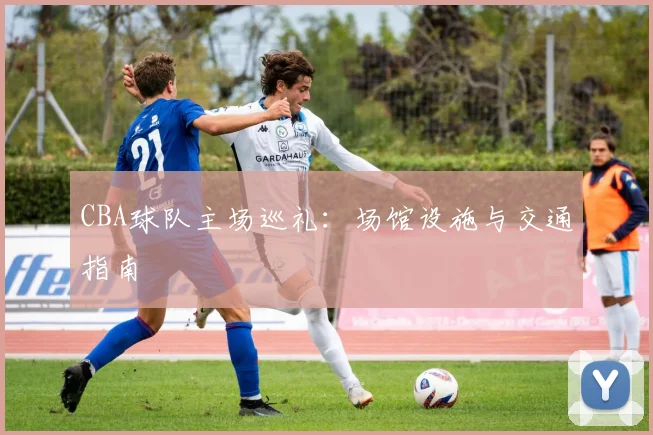 CBA球队主场巡礼：场馆设施与交通指南