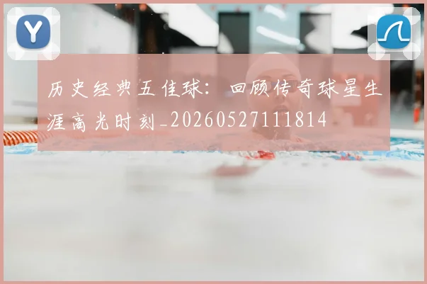 历史经典五佳球：回顾传奇球星生涯高光时刻_20260527111814