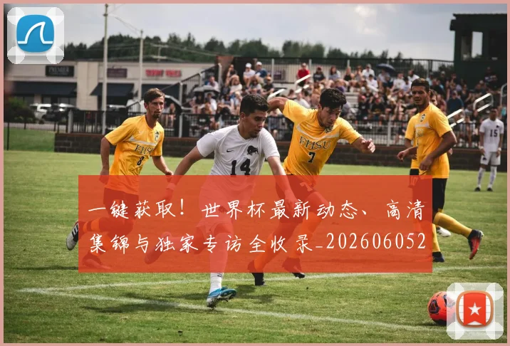 一键获取！世界杯最新动态、高清集锦与独家专访全收录_20260605213841
